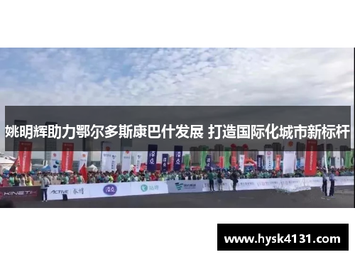 姚明辉助力鄂尔多斯康巴什发展 打造国际化城市新标杆