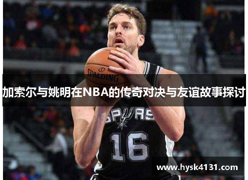 加索尔与姚明在NBA的传奇对决与友谊故事探讨