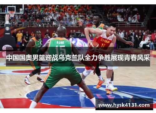 中国国奥男篮迎战乌克兰队全力争胜展现青春风采